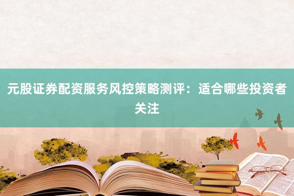 元股证券配资服务风控策略测评：适合哪些投资者关注
