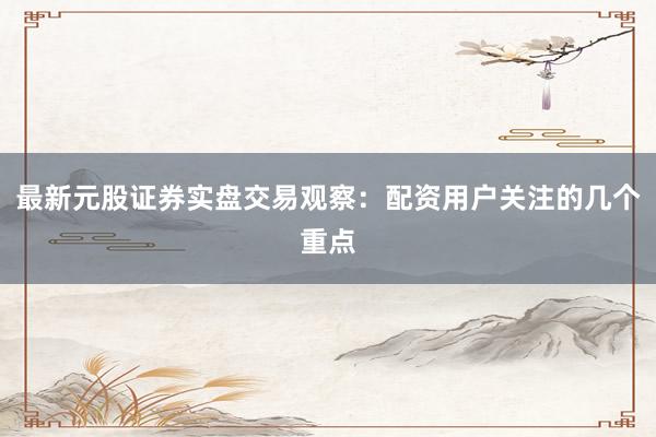 最新元股证券实盘交易观察：配资用户关注的几个重点