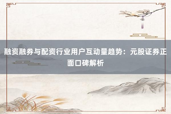 融资融券与配资行业用户互动量趋势：元股证券正面口碑解析