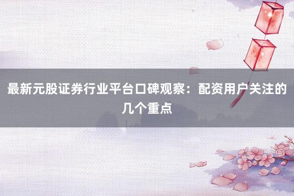 最新元股证券行业平台口碑观察：配资用户关注的几个重点