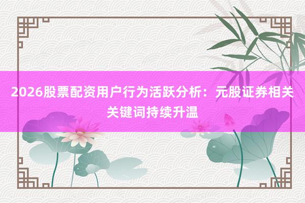 2026股票配资用户行为活跃分析：元股证券相关关键词持续升温