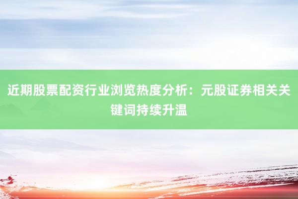 近期股票配资行业浏览热度分析：元股证券相关关键词持续升温
