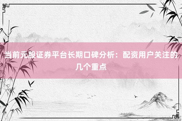 当前元股证券平台长期口碑分析：配资用户关注的几个重点