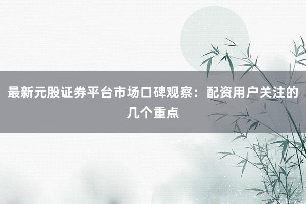 最新元股证券平台市场口碑观察：配资用户关注的几个重点