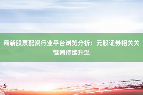 最新股票配资行业平台浏览分析：元股证券相关关键词持续升温