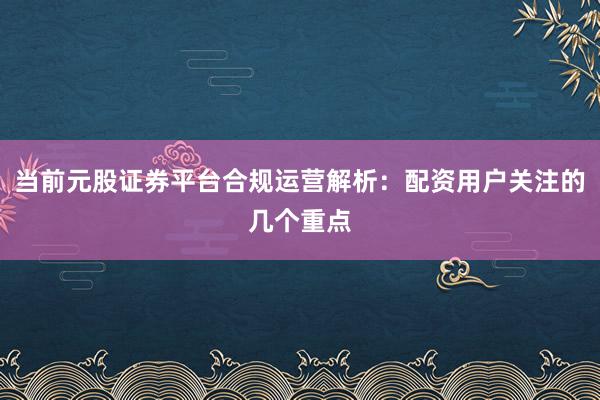 当前元股证券平台合规运营解析:配资用户关注的几个重点
