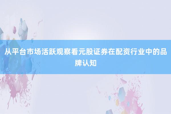从平台市场活跃观察看元股证券在配资行业中的品牌认知
