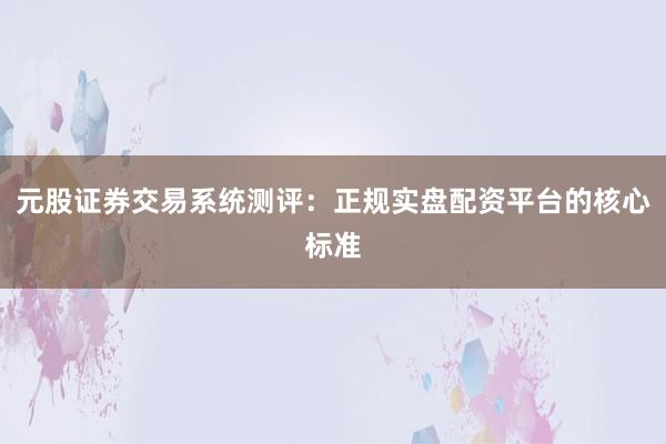 元股证券交易系统测评：正规实盘配资平台的核心标准