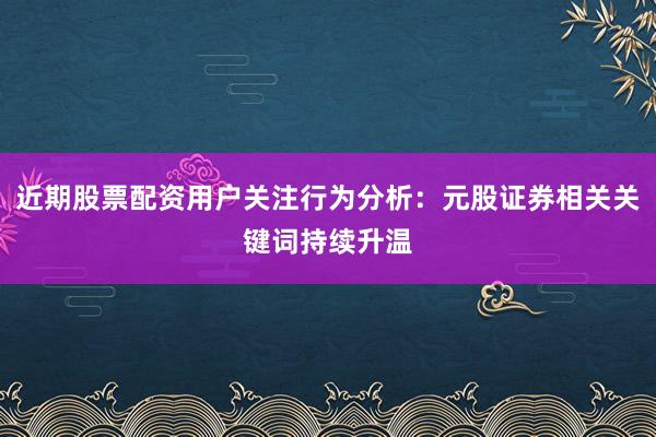 近期股票配资用户关注行为分析：元股证券相关关键词持续升温