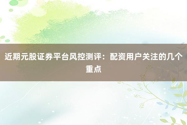 近期元股证券平台风控测评：配资用户关注的几个重点