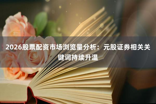 2026股票配资市场浏览量分析：元股证券相关关键词持续升温