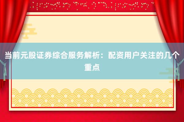 当前元股证券综合服务解析：配资用户关注的几个重点