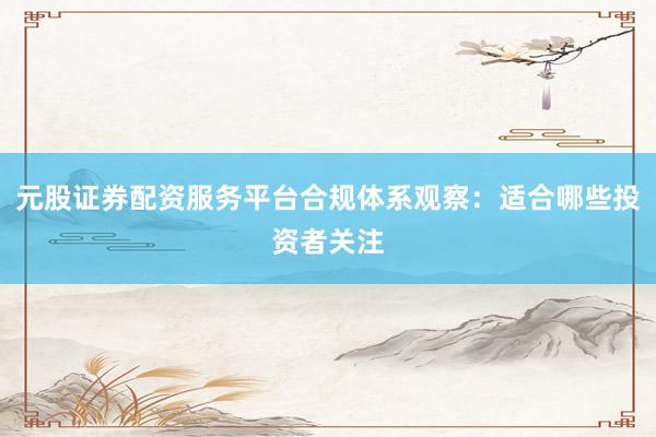 元股证券配资服务平台合规体系观察：适合哪些投资者关注