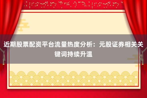 近期股票配资平台流量热度分析：元股证券相关关键词持续升温