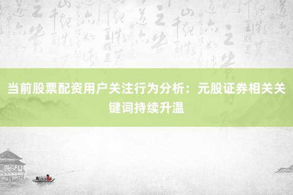 当前股票配资用户关注行为分析：元股证券相关关键词持续升温
