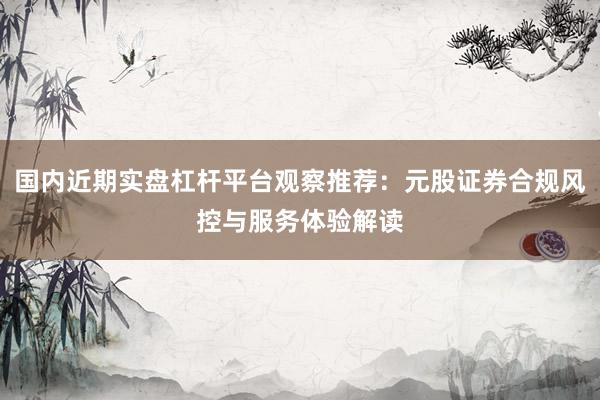 国内近期实盘杠杆平台观察推荐：元股证券合规风控与服务体验解读