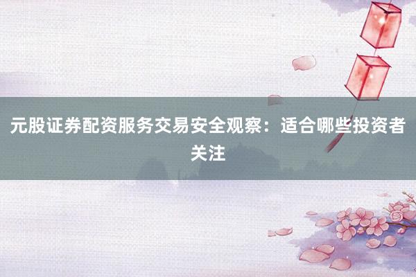 元股证券配资服务交易安全观察：适合哪些投资者关注