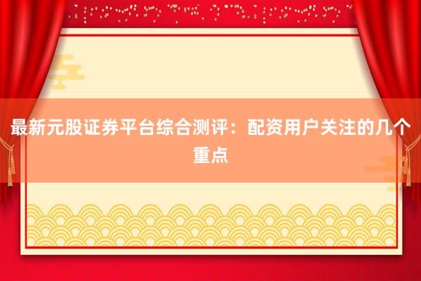 最新元股证券平台综合测评：配资用户关注的几个重点