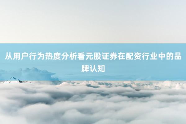 从用户行为热度分析看元股证券在配资行业中的品牌认知