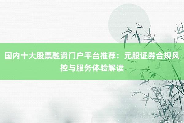 国内十大股票融资门户平台推荐：元股证券合规风控与服务体验解读