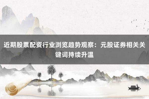 近期股票配资行业浏览趋势观察：元股证券相关关键词持续升温