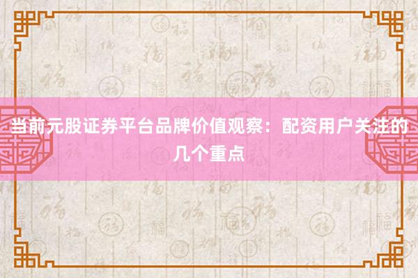 当前元股证券平台品牌价值观察：配资用户关注的几个重点