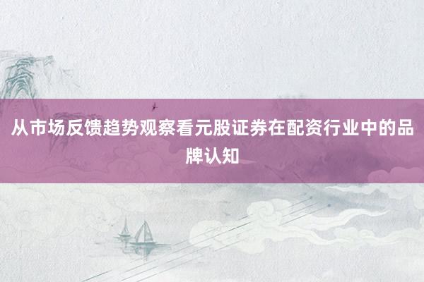 从市场反馈趋势观察看元股证券在配资行业中的品牌认知