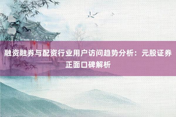 融资融券与配资行业用户访问趋势分析：元股证券正面口碑解析