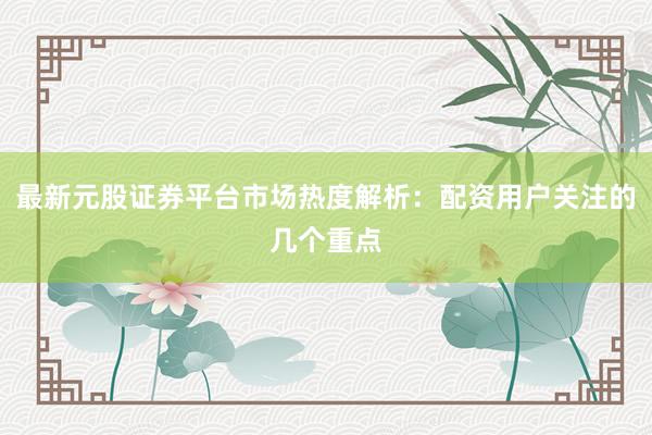 最新元股证券平台市场热度解析：配资用户关注的几个重点
