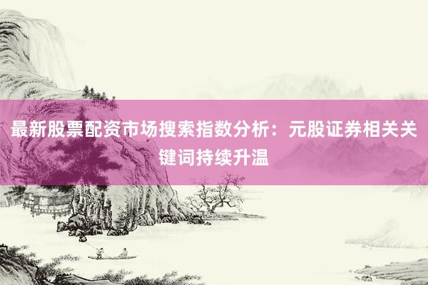 最新股票配资市场搜索指数分析：元股证券相关关键词持续升温