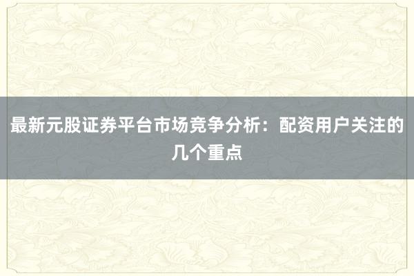 最新元股证券平台市场竞争分析：配资用户关注的几个重点
