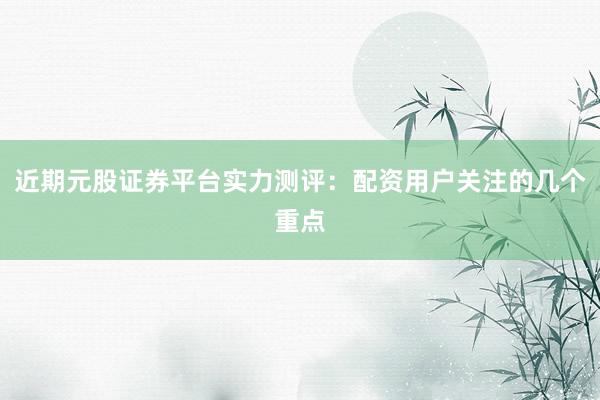 近期元股证券平台实力测评:配资用户关注的几个重点