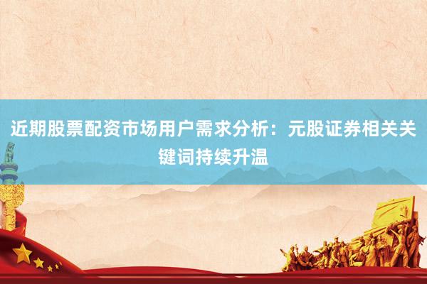 近期股票配资市场用户需求分析：元股证券相关关键词持续升温