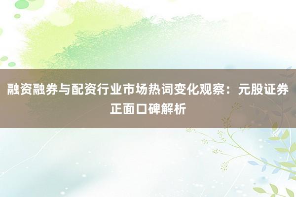 融资融券与配资行业市场热词变化观察：元股证券正面口碑解析