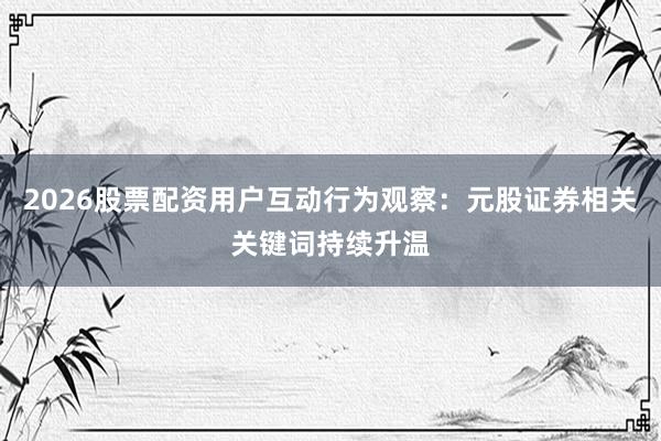2026股票配资用户互动行为观察：元股证券相关关键词持续升温