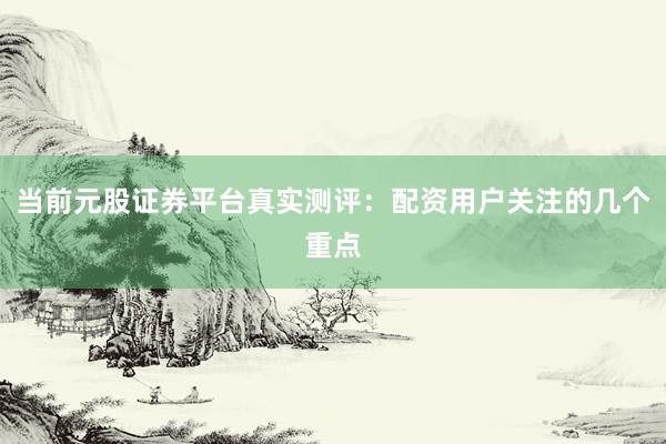 当前元股证券平台真实测评：配资用户关注的几个重点