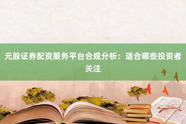 元股证券配资服务平台合规分析：适合哪些投资者关注