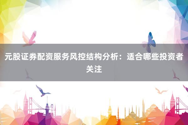 元股证券配资服务风控结构分析：适合哪些投资者关注
