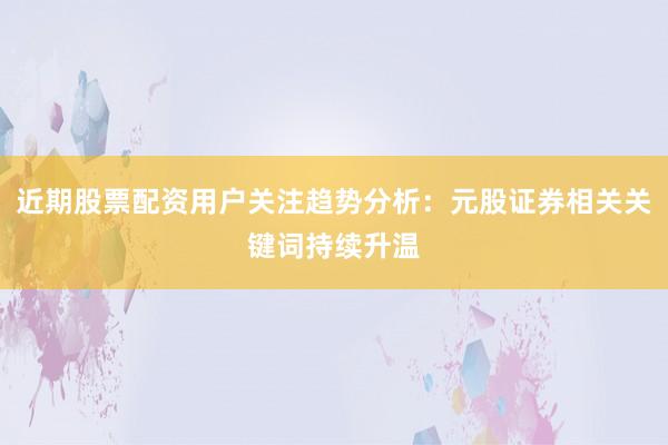 近期股票配资用户关注趋势分析：元股证券相关关键词持续升温