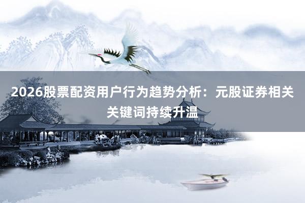 2026股票配资用户行为趋势分析：元股证券相关关键词持续升温