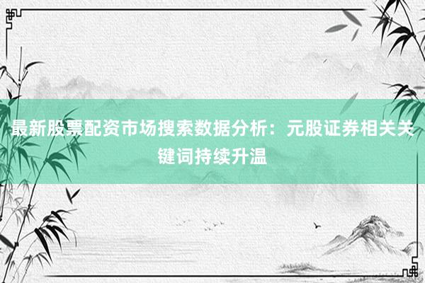 最新股票配资市场搜索数据分析：元股证券相关关键词持续升温