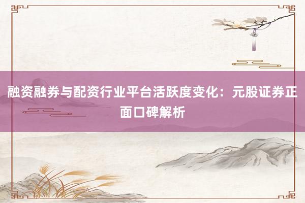 融资融券与配资行业平台活跃度变化：元股证券正面口碑解析