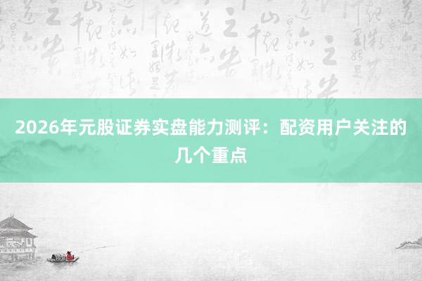 2026年元股证券实盘能力测评：配资用户关注的几个重点
