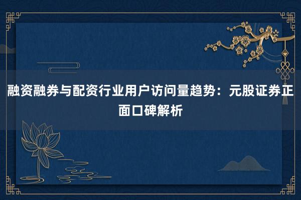 融资融券与配资行业用户访问量趋势：元股证券正面口碑解析