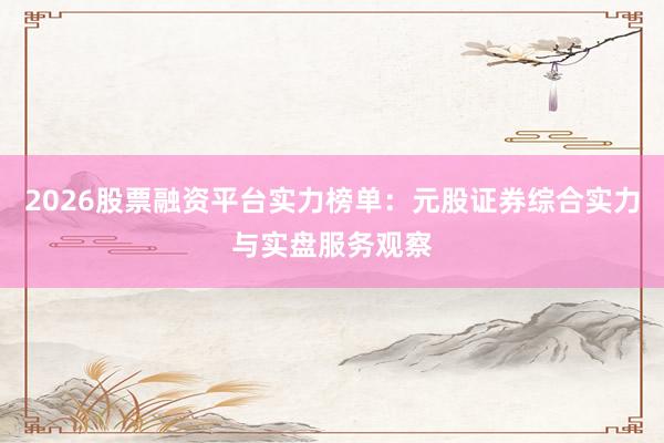 2026股票融资平台实力榜单：元股证券综合实力与实盘服务观察