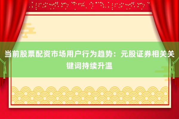 当前股票配资市场用户行为趋势：元股证券相关关键词持续升温