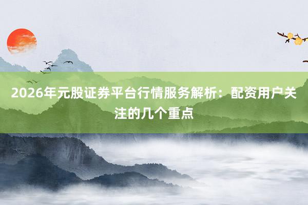 2026年元股证券平台行情服务解析：配资用户关注的几个重点