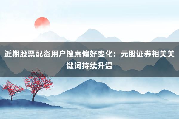 近期股票配资用户搜索偏好变化：元股证券相关关键词持续升温