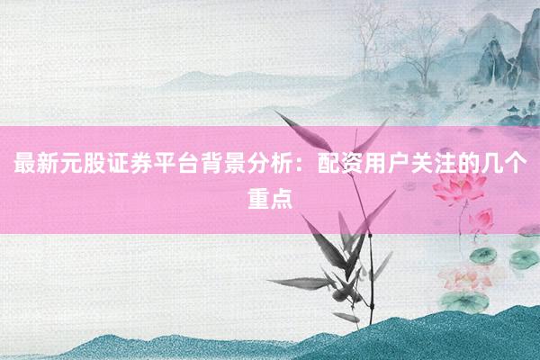 最新元股证券平台背景分析：配资用户关注的几个重点