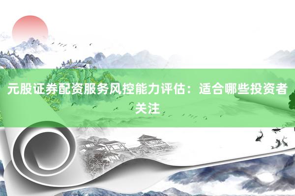 元股证券配资服务风控能力评估：适合哪些投资者关注